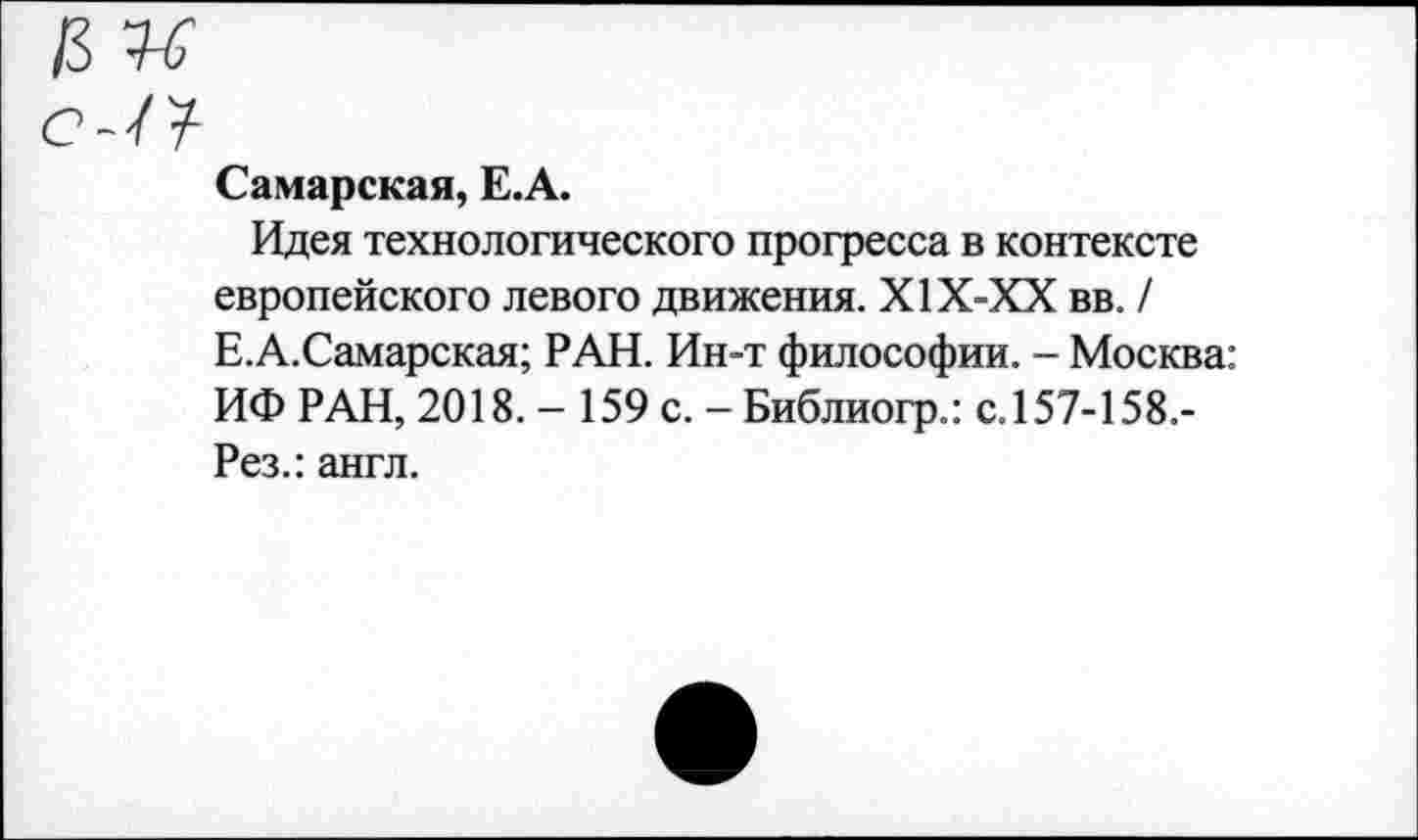 ﻿Самарская, Е.А.
Идея технологического прогресса в контексте европейского левого движения. Х1Х-ХХ вв. / Е.А.Самарская; РАН. Ин-т философии. - Москва: ИФ РАН, 2018. - 159 с. - Библиогр.: с.157-158.-Рез.: англ.